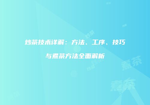 炒茶技术详解：方法、工序、技巧与煮茶方法全面解析