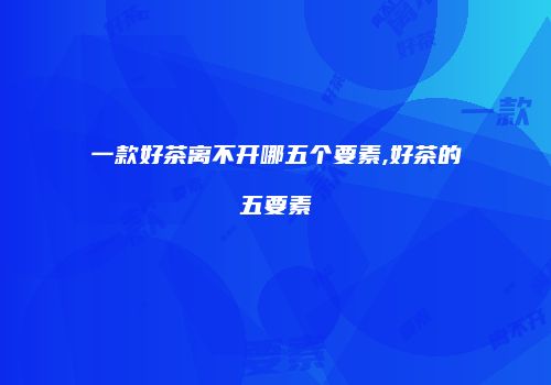一款好茶离不开哪五个要素,好茶的五要素