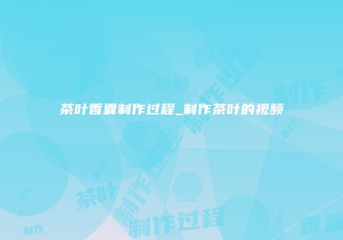 茶叶香囊制作过程_制作茶叶的视频