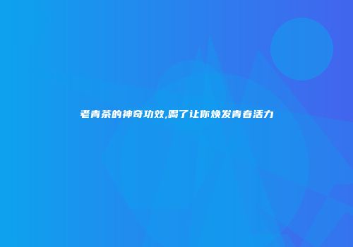 老青茶的神奇功效,喝了让你焕发青春活力