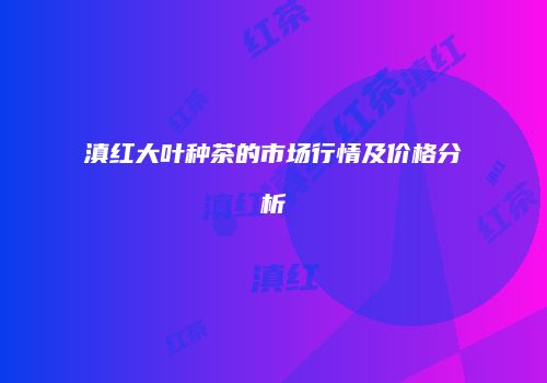 滇红大叶种茶的市场行情及价格分析