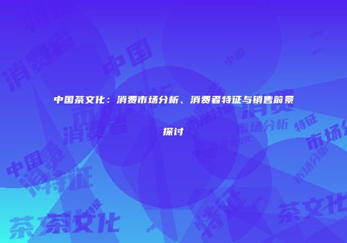 中国茶文化：消费市场分析、消费者特征与销售前景探讨