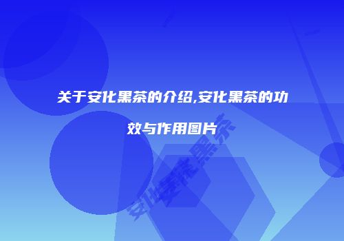 关于安化黑茶的介绍,安化黑茶的功效与作用图片