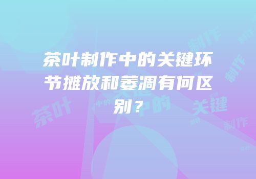 茶叶制作中的关键环节摊放和萎凋有何区别？