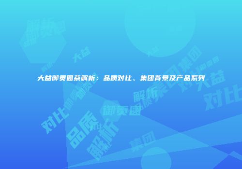 大益御贡圆茶解析：品质对比、集团背景及产品系列