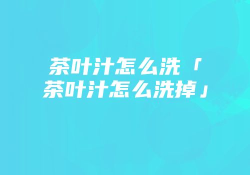 茶叶汁怎么洗「茶叶汁怎么洗掉」