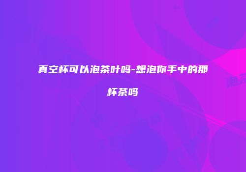 真空杯可以泡茶叶吗-想泡你手中的那杯茶吗