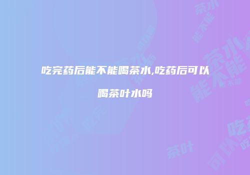 吃完药后能不能喝茶水,吃药后可以喝茶叶水吗
