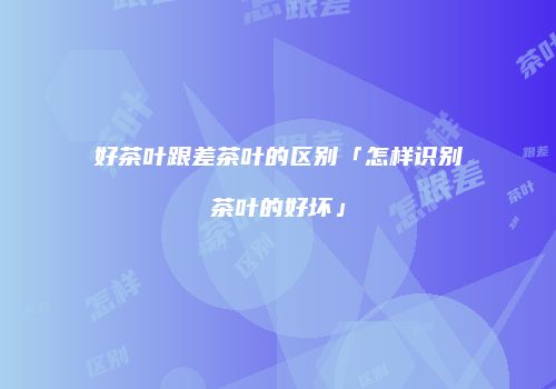 好茶叶跟差茶叶的区别「怎样识别茶叶的好坏」
