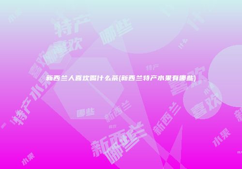 新西兰人喜欢喝什么茶(新西兰特产水果有哪些)