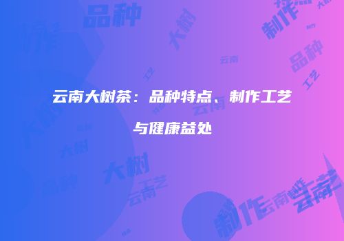 云南大树茶：品种特点、制作工艺与健康益处