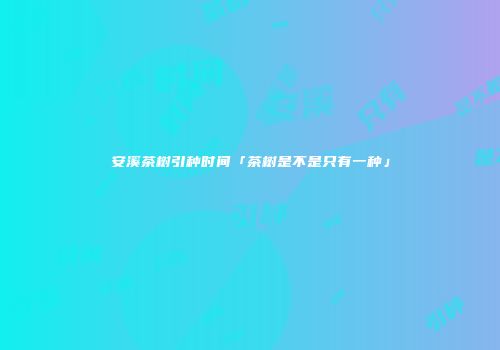安溪茶树引种时间「茶树是不是只有一种」