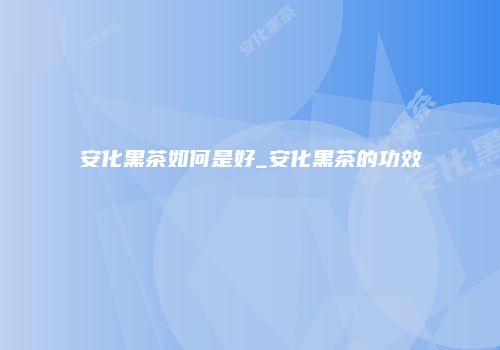 安化黑茶如何是好_安化黑茶的功效