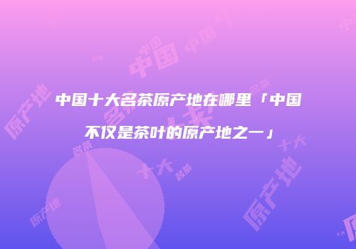 中国十大名茶原产地在哪里「中国不仅是茶叶的原产地之一」
