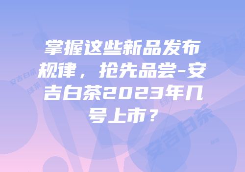 掌握这些新品发布规律，抢先品尝-安吉白茶2023年几号上市？