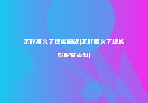 茶叶蒸久了还能喝呢(茶叶蒸久了还能喝呢有毒吗)