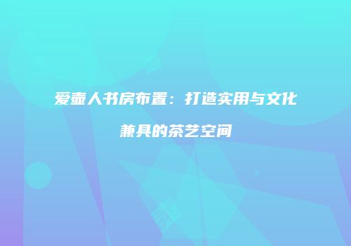 爱壶人书房布置：打造实用与文化兼具的茶艺空间