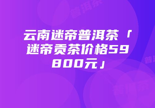 云南迷帝普洱茶「迷帝贡茶价格59800元」