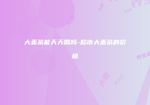 大麦茶能天天喝吗-超市大麦茶的价格
