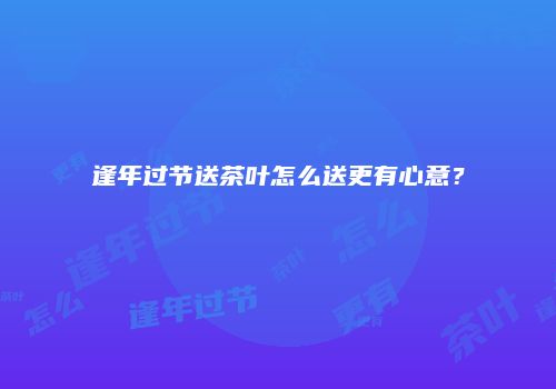 逢年过节送茶叶怎么送更有心意？