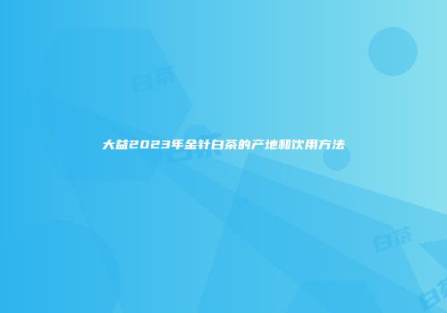 大益2023年金针白茶的产地和饮用方法