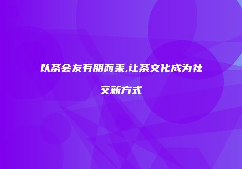以茶会友有朋而来,让茶文化成为社交新方式