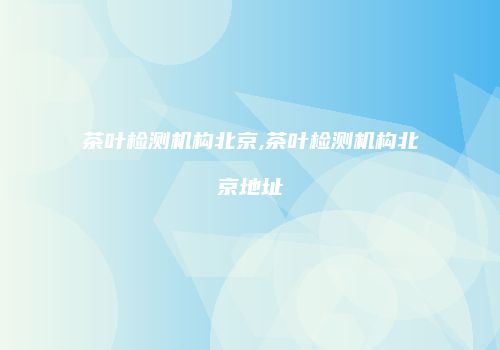 茶叶检测机构北京,茶叶检测机构北京地址