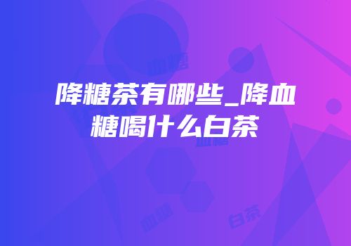 降糖茶有哪些_降血糖喝什么白茶
