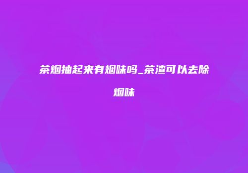 茶烟抽起来有烟味吗_茶渣可以去除烟味