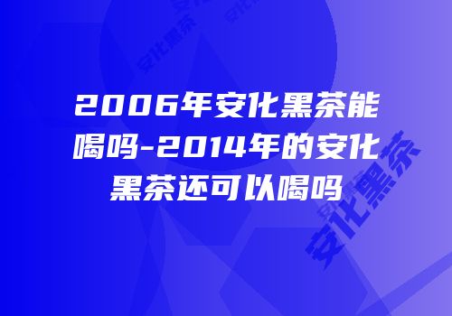 2006年安化黑茶能喝吗-2014年的安化黑茶还可以喝吗