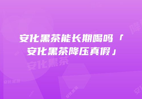 安化黑茶能长期喝吗「安化黑茶降压真假」