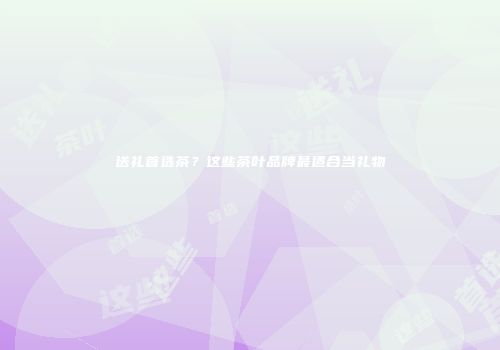 送礼首选茶？这些茶叶品牌最适合当礼物