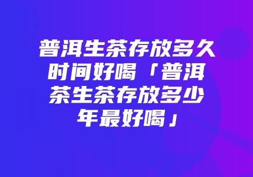 普洱生茶存放多久时间好喝「普洱茶生茶存放多少年最好喝」