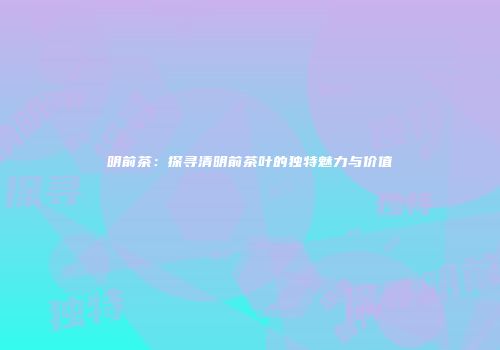 明前茶：探寻清明前茶叶的独特魅力与价值