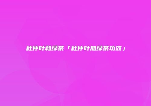 杜仲叶和绿茶「杜仲叶加绿茶功效」
