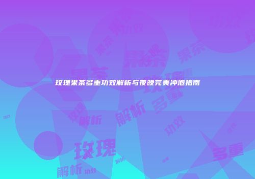 玫瑰果茶多重功效解析与夜晚完美冲泡指南