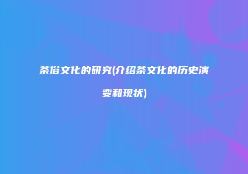 茶俗文化的研究(介绍茶文化的历史演变和现状)