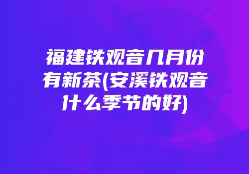 福建铁观音几月份有新茶(安溪铁观音什么季节的好)