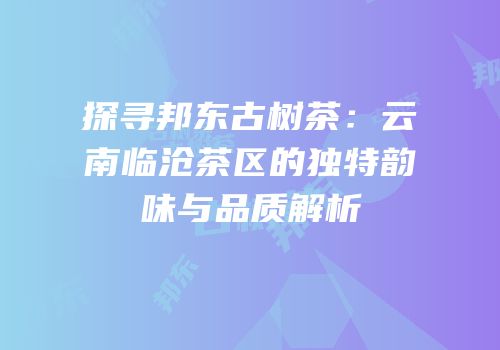 探寻邦东古树茶：云南临沧茶区的独特韵味与品质解析