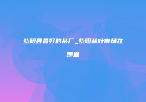 紫阳县最好的茶厂_紫阳茶叶市场在哪里