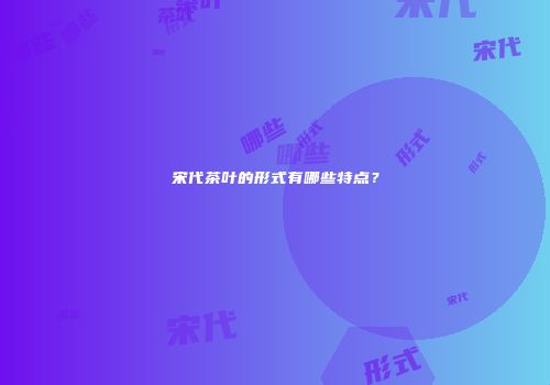 宋代茶叶的形式有哪些特点？