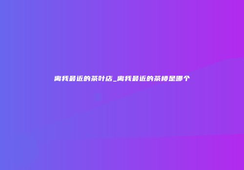 离我最近的茶叶店_离我最近的茶楼是哪个