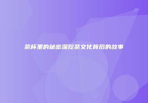 茶杯里的秘密深挖茶文化背后的故事
