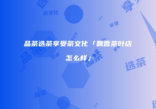 品茶选茶享受茶文化「飘香茶叶店怎么样」