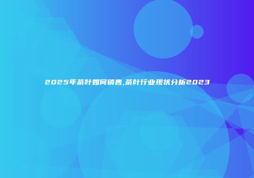 2025年茶叶如何销售,茶叶行业现状分析2023