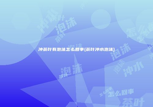 冲茶叶有泡沫怎么回事(茶叶冲水泡沫)