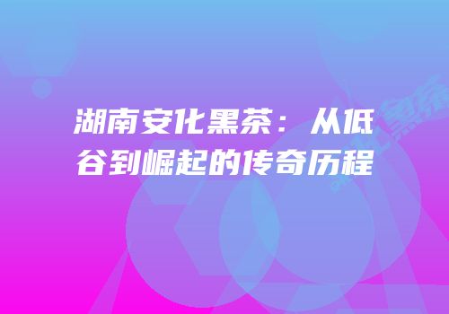 湖南安化黑茶：从低谷到崛起的传奇历程