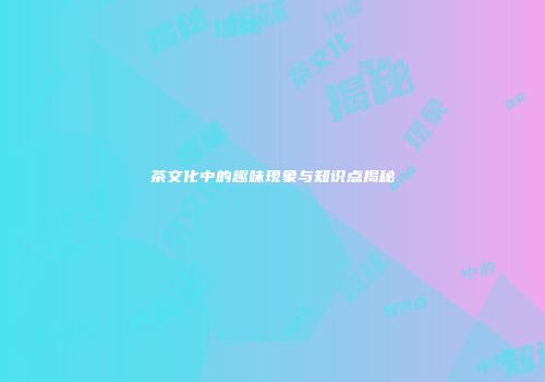 茶文化中的趣味现象与知识点揭秘