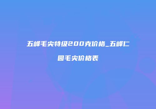 五峰毛尖特级200克价格_五峰仁园毛尖价格表