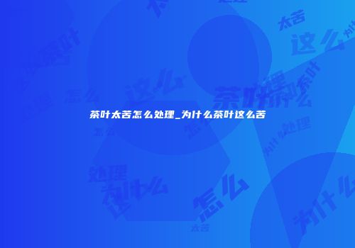 茶叶太苦怎么处理_为什么茶叶这么苦